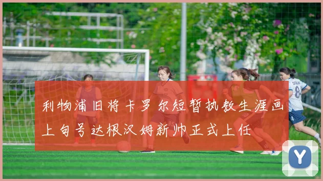 利物浦旧将卡罗尔短暂执教生涯画上句号达根汉姆新帅正式上任