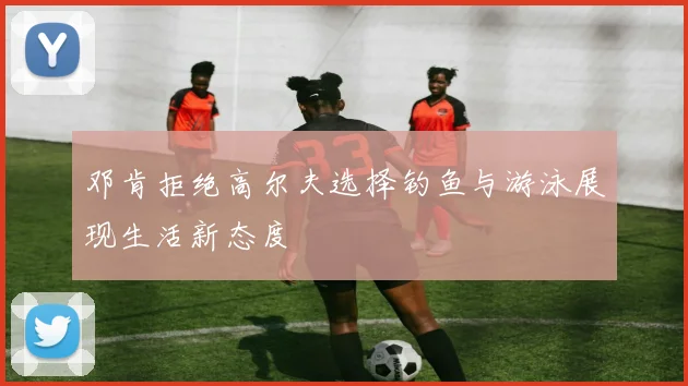 邓肯拒绝高尔夫选择钓鱼与游泳展现生活新态度