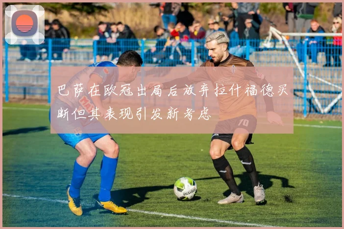 巴萨在欧冠出局后放弃拉什福德买断但其表现引发新考虑