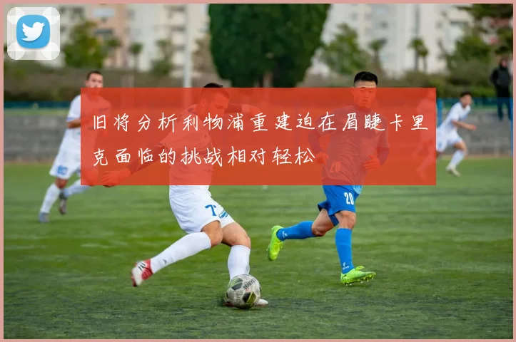 旧将分析利物浦重建迫在眉睫卡里克面临的挑战相对轻松