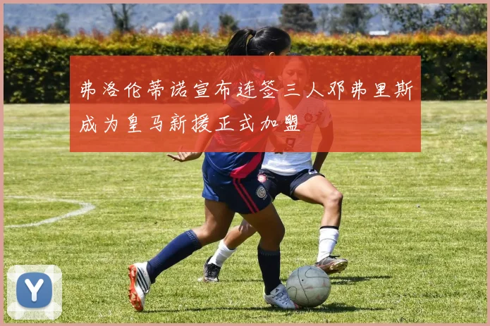 弗洛伦蒂诺宣布连签三人邓弗里斯成为皇马新援正式加盟