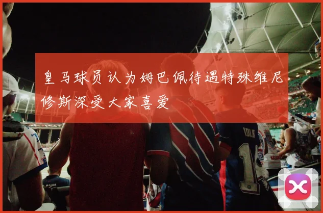 皇马球员认为姆巴佩待遇特殊维尼修斯深受大家喜爱
