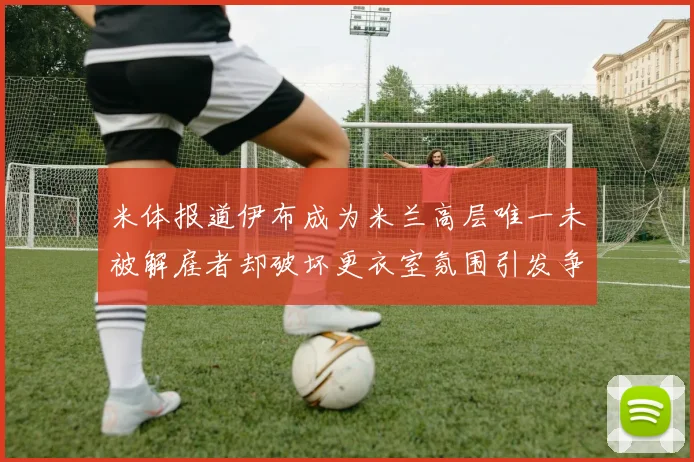 米体报道伊布成为米兰高层唯一未被解雇者却破坏更衣室氛围引发争议